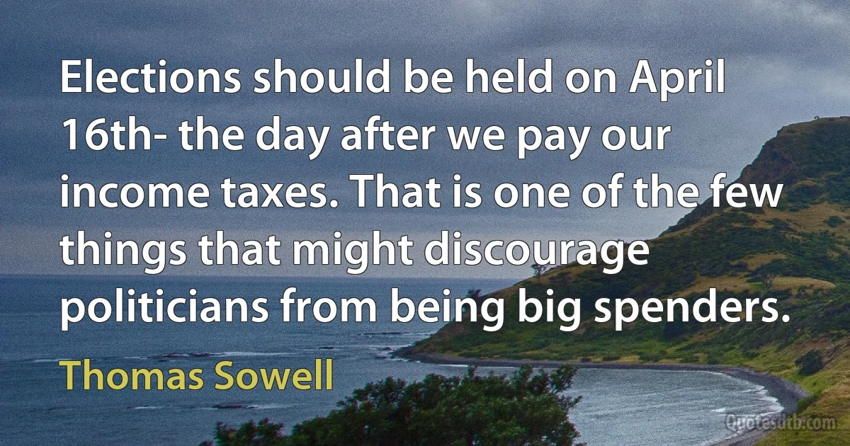 Elections should be held on April 16th- the day after we pay our income taxes. That is one of the few things that might discourage politicians from being big spenders. (Thomas Sowell)