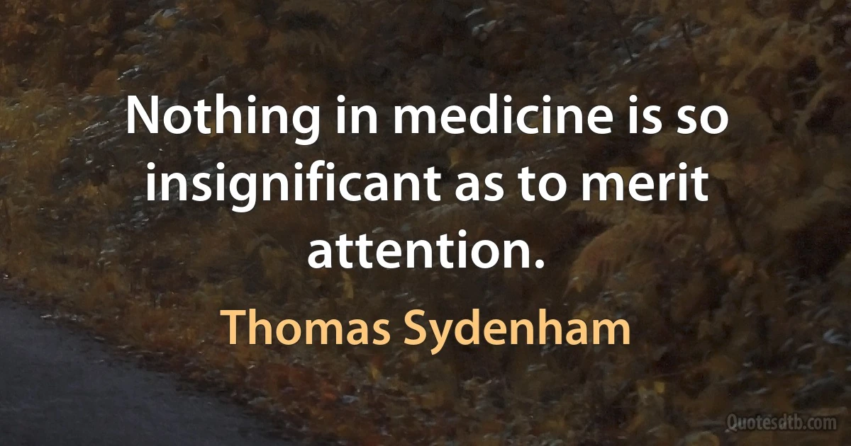 Nothing in medicine is so insignificant as to merit attention. (Thomas Sydenham)