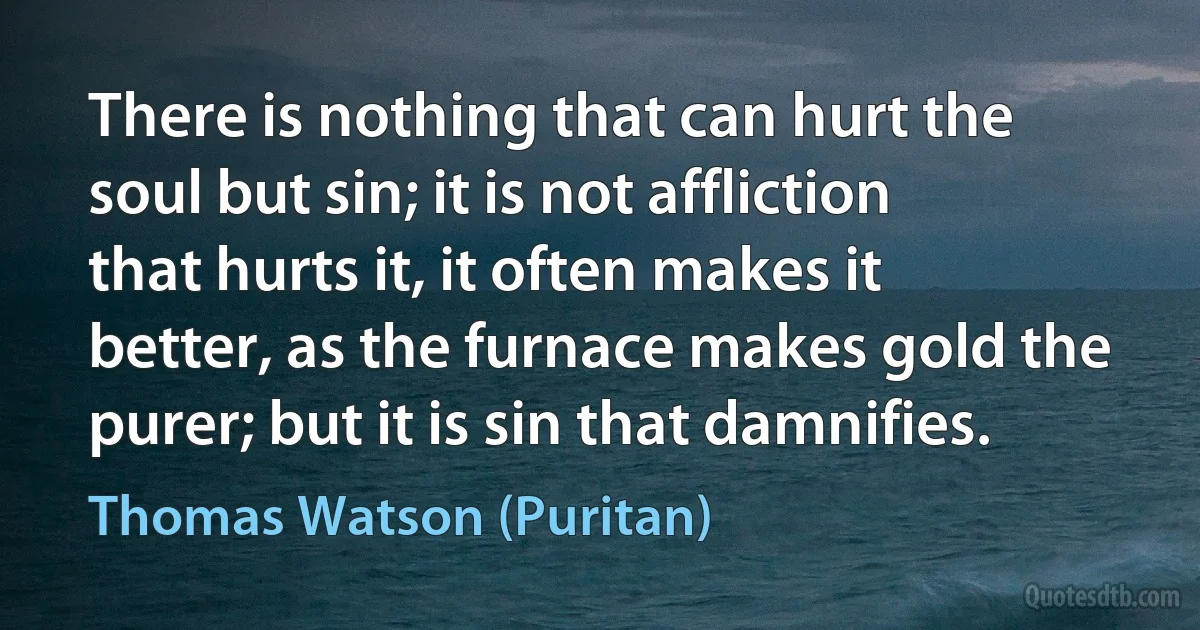 There is nothing that can hurt the soul but sin; it is not affliction that hurts it, it often makes it better, as the furnace makes gold the purer; but it is sin that damnifies. (Thomas Watson (Puritan))