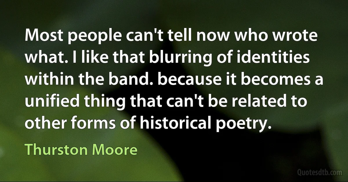 Most people can't tell now who wrote what. I like that blurring of identities within the band. because it becomes a unified thing that can't be related to other forms of historical poetry. (Thurston Moore)