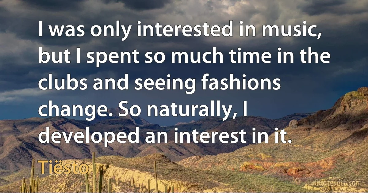 I was only interested in music, but I spent so much time in the clubs and seeing fashions change. So naturally, I developed an interest in it. (Tiësto)