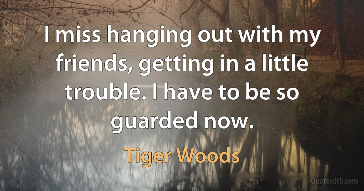 I miss hanging out with my friends, getting in a little trouble. I have to be so guarded now. (Tiger Woods)