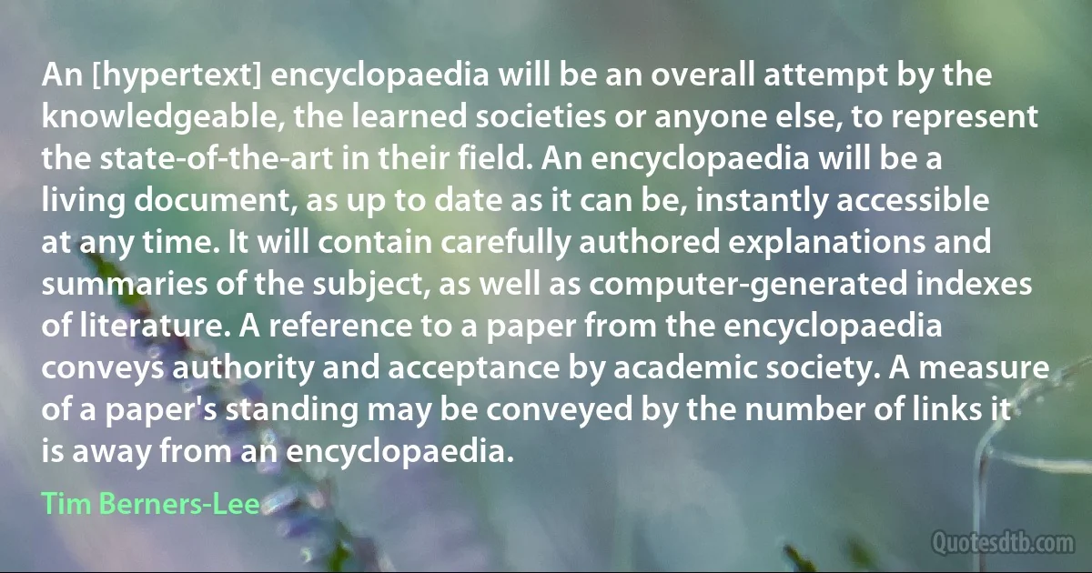 An [hypertext] encyclopaedia will be an overall attempt by the knowledgeable, the learned societies or anyone else, to represent the state-of-the-art in their field. An encyclopaedia will be a living document, as up to date as it can be, instantly accessible at any time. It will contain carefully authored explanations and summaries of the subject, as well as computer-generated indexes of literature. A reference to a paper from the encyclopaedia conveys authority and acceptance by academic society. A measure of a paper's standing may be conveyed by the number of links it is away from an encyclopaedia. (Tim Berners-Lee)