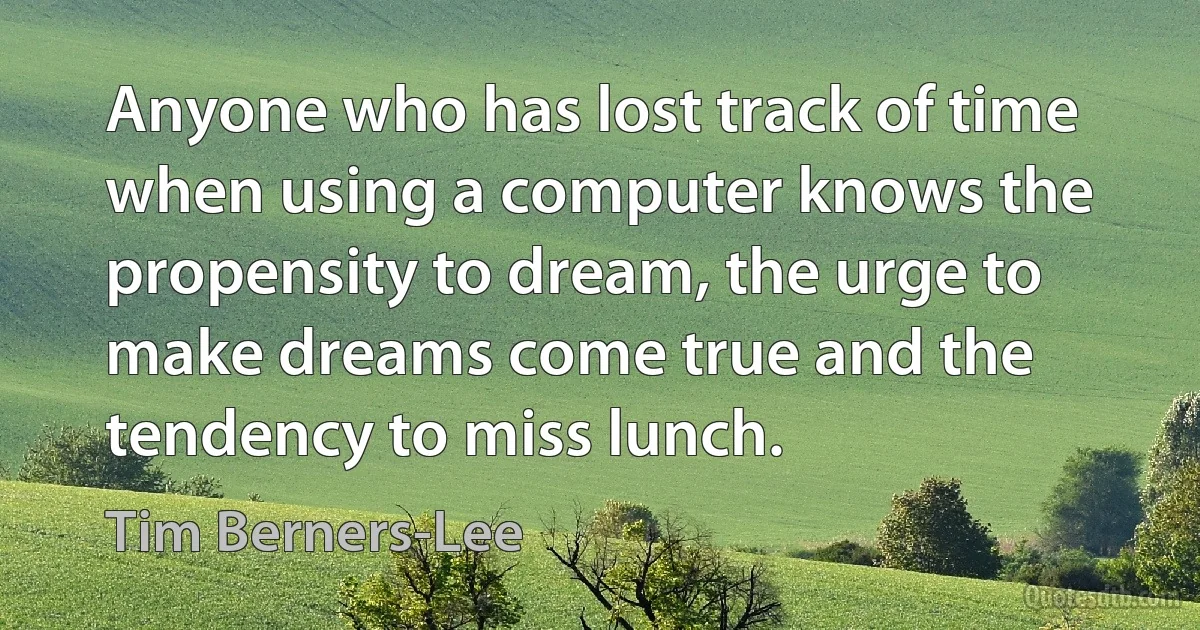 Anyone who has lost track of time when using a computer knows the propensity to dream, the urge to make dreams come true and the tendency to miss lunch. (Tim Berners-Lee)