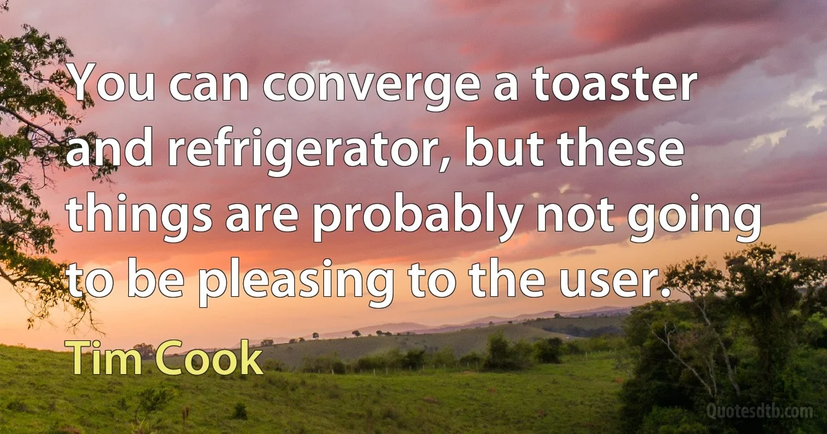 You can converge a toaster and refrigerator, but these things are probably not going to be pleasing to the user. (Tim Cook)