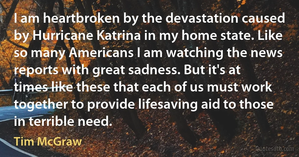 I am heartbroken by the devastation caused by Hurricane Katrina in my home state. Like so many Americans I am watching the news reports with great sadness. But it's at times like these that each of us must work together to provide lifesaving aid to those in terrible need. (Tim McGraw)