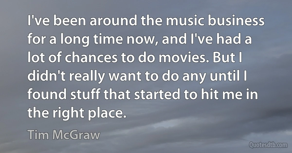 I've been around the music business for a long time now, and I've had a lot of chances to do movies. But I didn't really want to do any until I found stuff that started to hit me in the right place. (Tim McGraw)