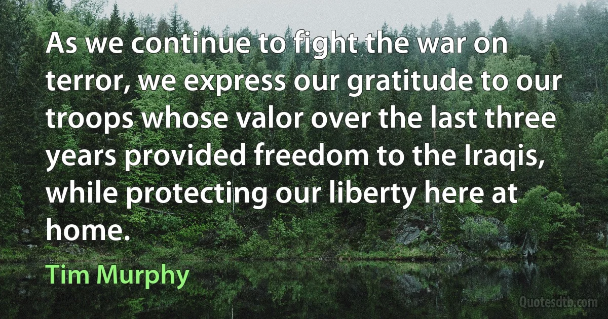 As we continue to fight the war on terror, we express our gratitude to our troops whose valor over the last three years provided freedom to the Iraqis, while protecting our liberty here at home. (Tim Murphy)