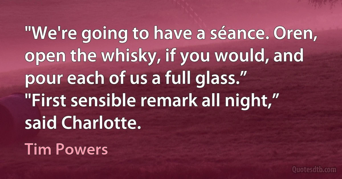 "We're going to have a séance. Oren, open the whisky, if you would, and pour each of us a full glass.”
"First sensible remark all night,” said Charlotte. (Tim Powers)