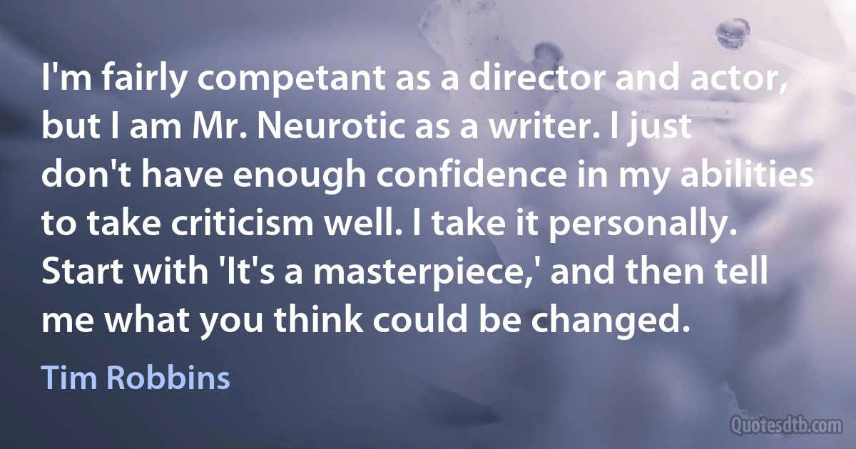 I'm fairly competant as a director and actor, but I am Mr. Neurotic as a writer. I just don't have enough confidence in my abilities to take criticism well. I take it personally. Start with 'It's a masterpiece,' and then tell me what you think could be changed. (Tim Robbins)