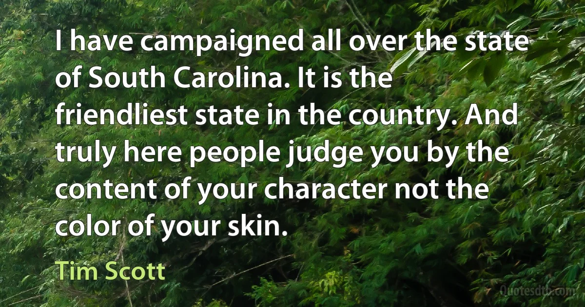 I have campaigned all over the state of South Carolina. It is the friendliest state in the country. And truly here people judge you by the content of your character not the color of your skin. (Tim Scott)