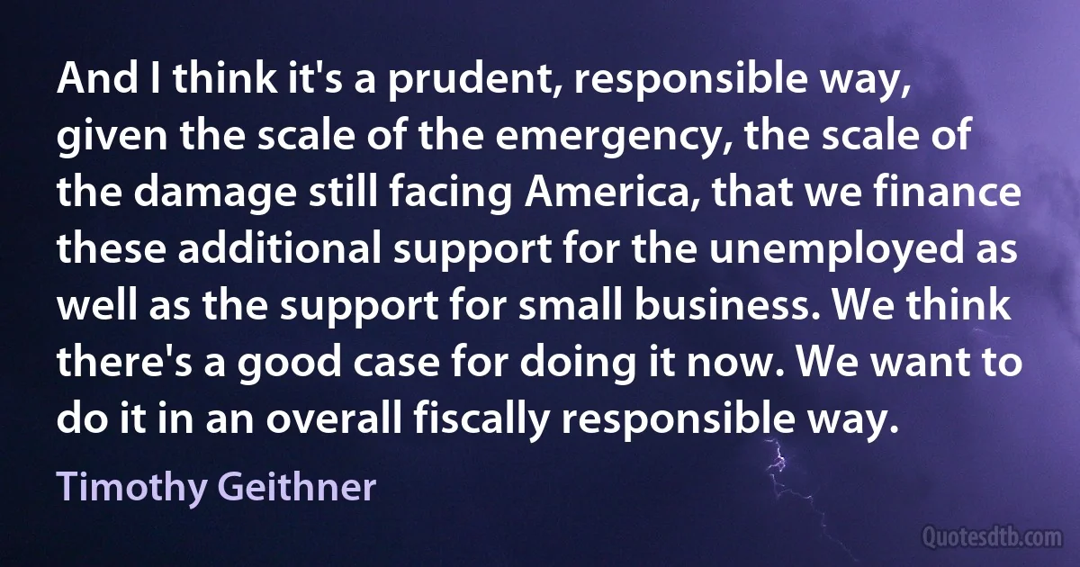 And I think it's a prudent, responsible way, given the scale of the emergency, the scale of the damage still facing America, that we finance these additional support for the unemployed as well as the support for small business. We think there's a good case for doing it now. We want to do it in an overall fiscally responsible way. (Timothy Geithner)