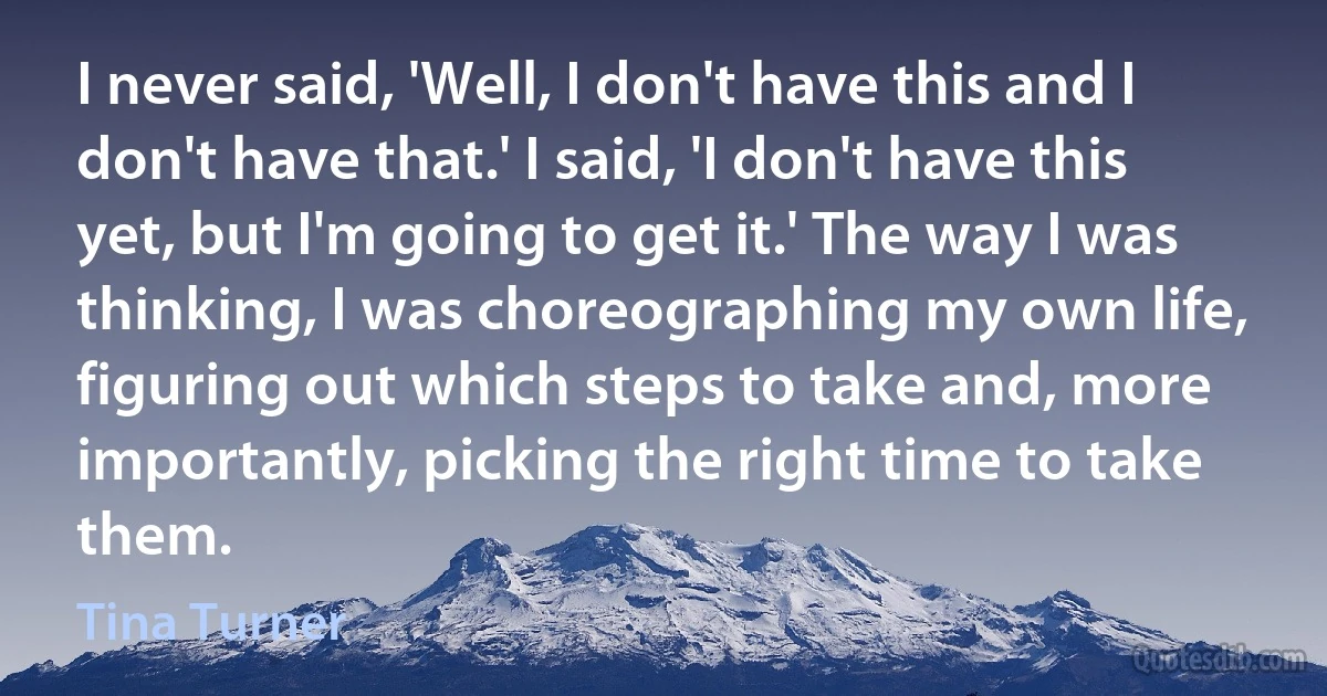 I never said, 'Well, I don't have this and I don't have that.' I said, 'I don't have this yet, but I'm going to get it.' The way I was thinking, I was choreographing my own life, figuring out which steps to take and, more importantly, picking the right time to take them. (Tina Turner)