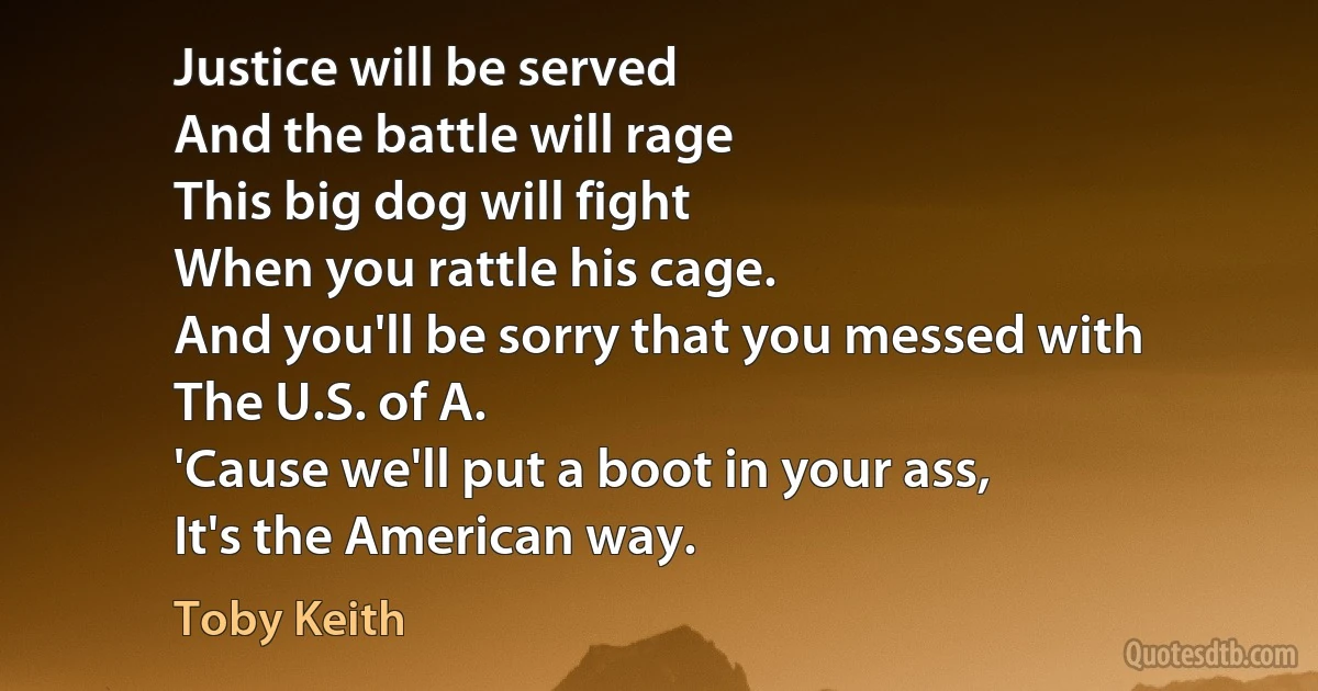 Justice will be served
And the battle will rage
This big dog will fight
When you rattle his cage.
And you'll be sorry that you messed with
The U.S. of A.
'Cause we'll put a boot in your ass,
It's the American way. (Toby Keith)