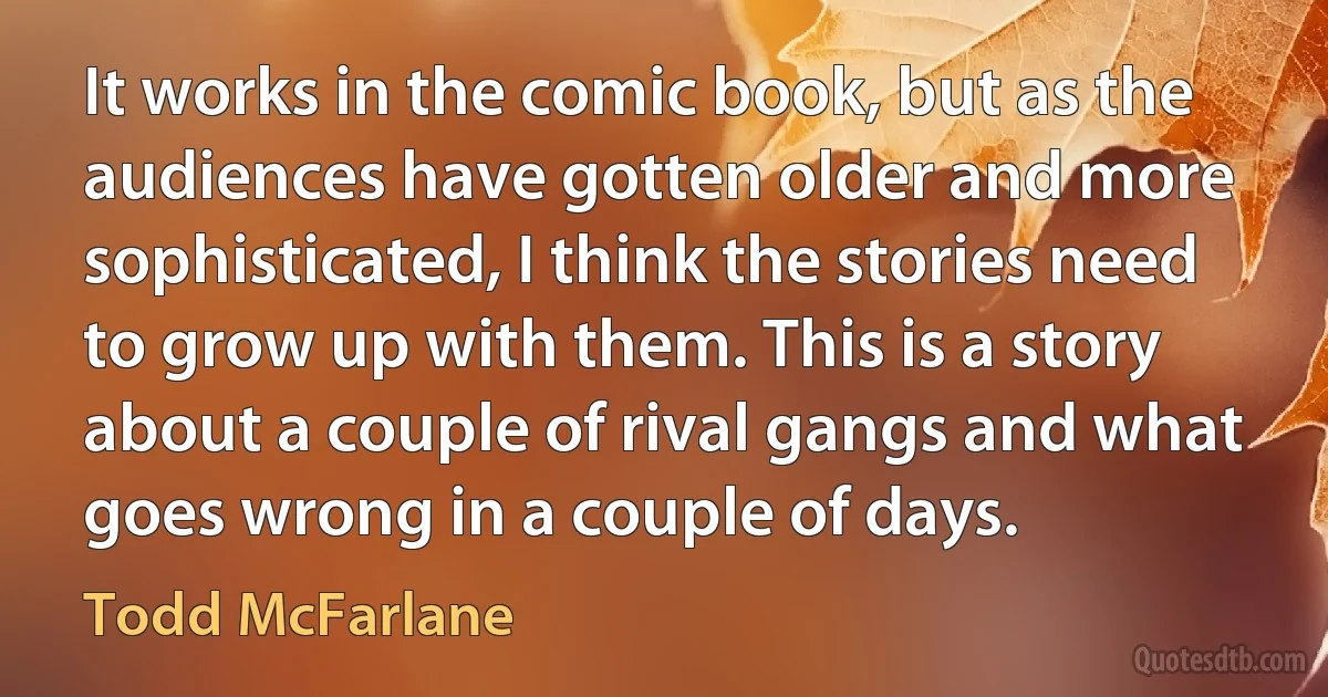 It works in the comic book, but as the audiences have gotten older and more sophisticated, I think the stories need to grow up with them. This is a story about a couple of rival gangs and what goes wrong in a couple of days. (Todd McFarlane)