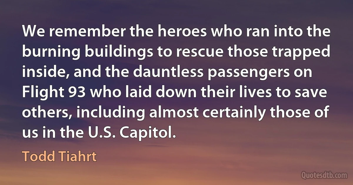 We remember the heroes who ran into the burning buildings to rescue those trapped inside, and the dauntless passengers on Flight 93 who laid down their lives to save others, including almost certainly those of us in the U.S. Capitol. (Todd Tiahrt)