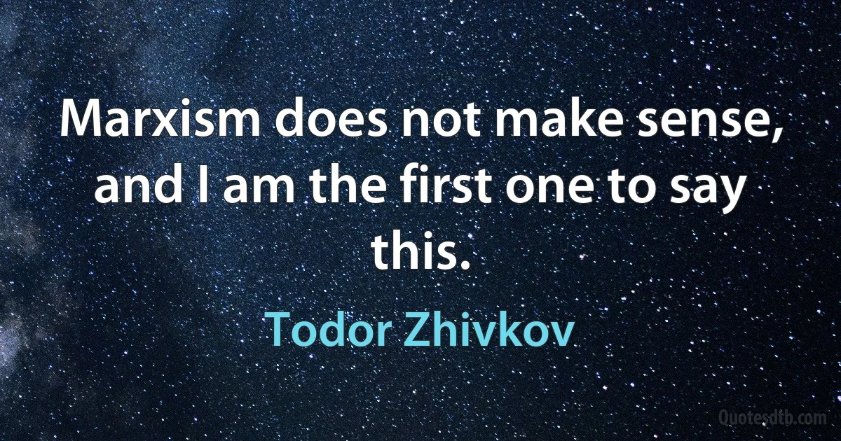 Marxism does not make sense, and I am the first one to say this. (Todor Zhivkov)