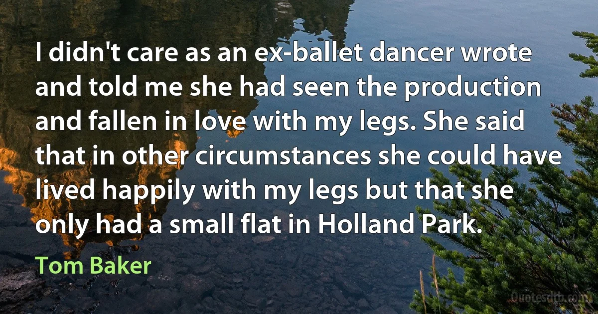 I didn't care as an ex-ballet dancer wrote and told me she had seen the production and fallen in love with my legs. She said that in other circumstances she could have lived happily with my legs but that she only had a small flat in Holland Park. (Tom Baker)