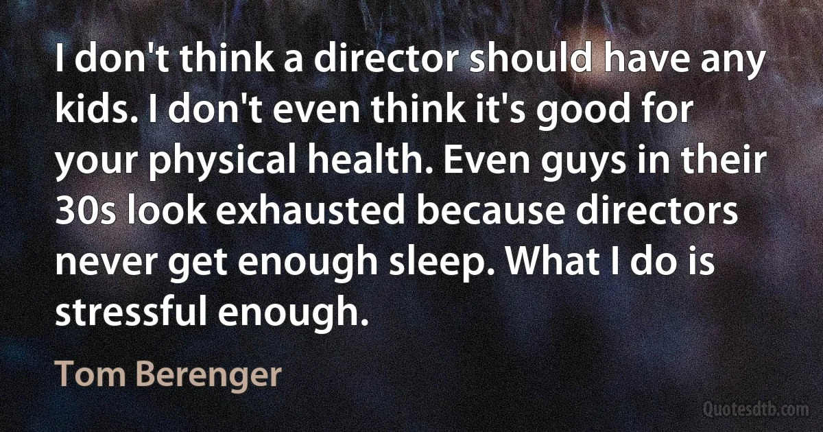 I don't think a director should have any kids. I don't even think it's good for your physical health. Even guys in their 30s look exhausted because directors never get enough sleep. What I do is stressful enough. (Tom Berenger)