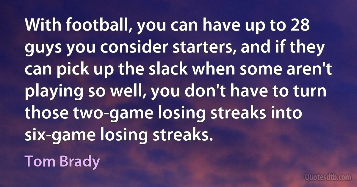 With football, you can have up to 28 guys you consider starters, and if they can pick up the slack when some aren't playing so well, you don't have to turn those two-game losing streaks into six-game losing streaks. (Tom Brady)