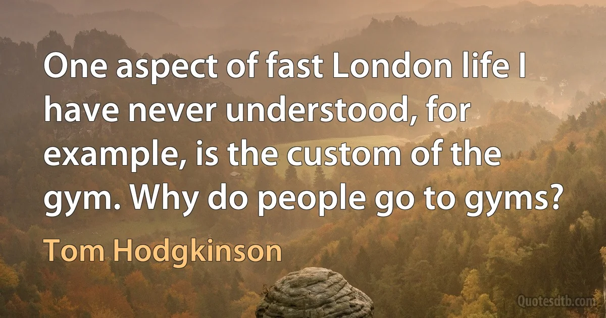 One aspect of fast London life I have never understood, for example, is the custom of the gym. Why do people go to gyms? (Tom Hodgkinson)