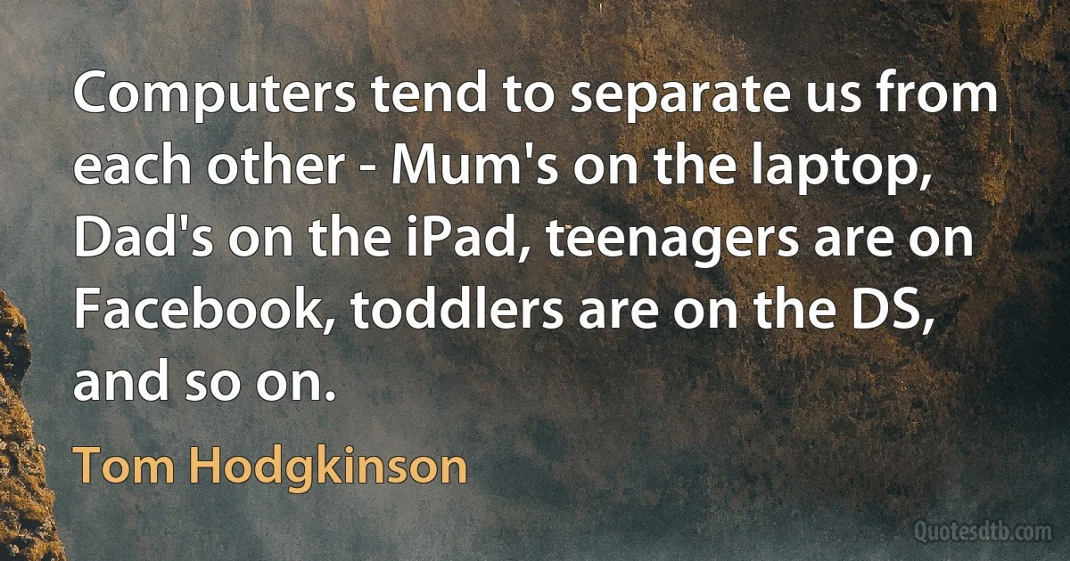 Computers tend to separate us from each other - Mum's on the laptop, Dad's on the iPad, teenagers are on Facebook, toddlers are on the DS, and so on. (Tom Hodgkinson)