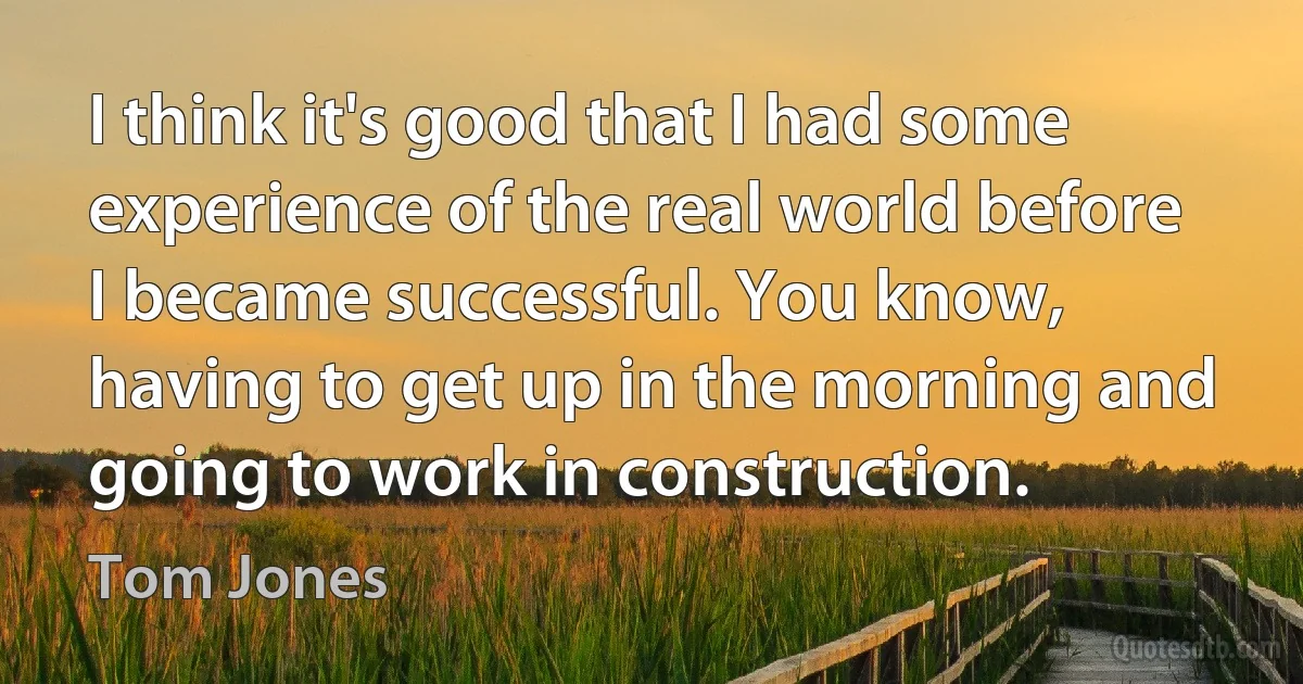 I think it's good that I had some experience of the real world before I became successful. You know, having to get up in the morning and going to work in construction. (Tom Jones)