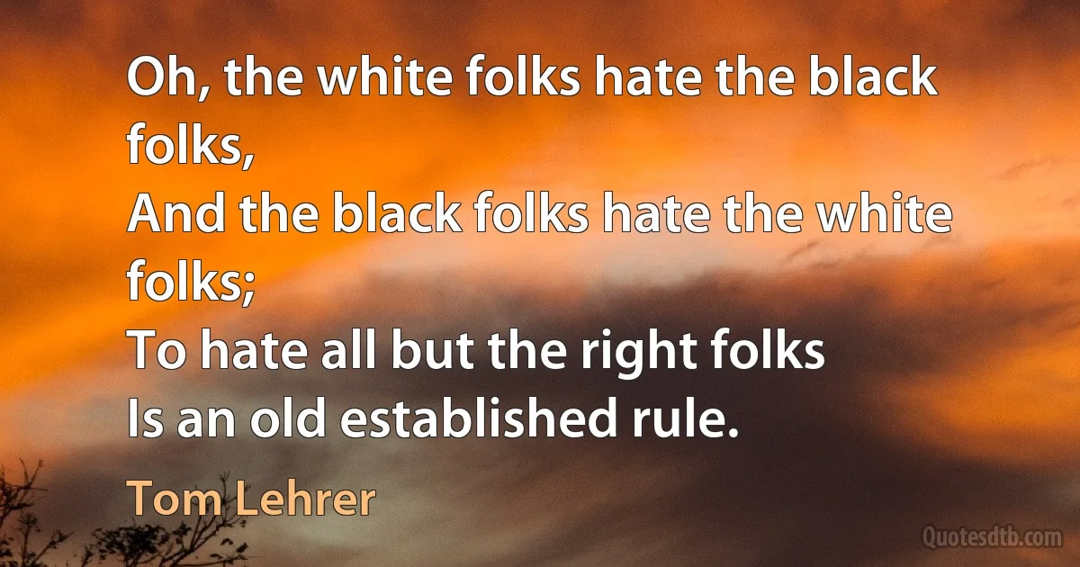 Oh, the white folks hate the black folks,
And the black folks hate the white folks;
To hate all but the right folks
Is an old established rule. (Tom Lehrer)