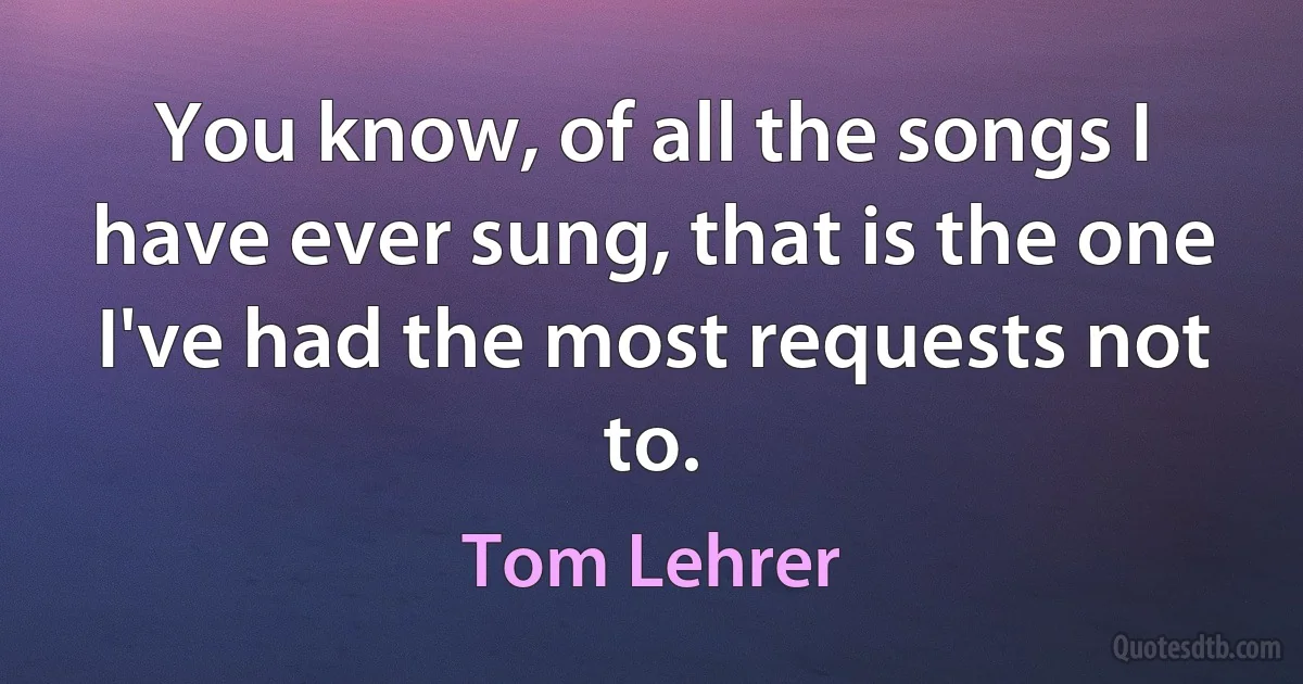 You know, of all the songs I have ever sung, that is the one I've had the most requests not to. (Tom Lehrer)