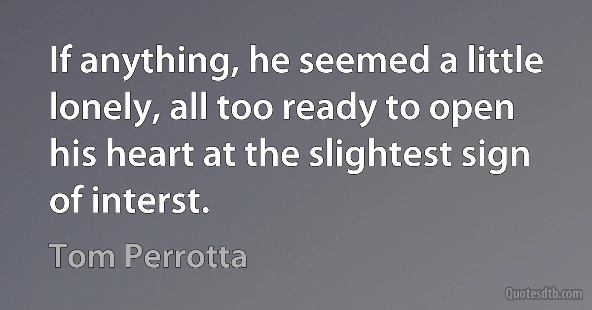 If anything, he seemed a little lonely, all too ready to open his heart at the slightest sign of interst. (Tom Perrotta)