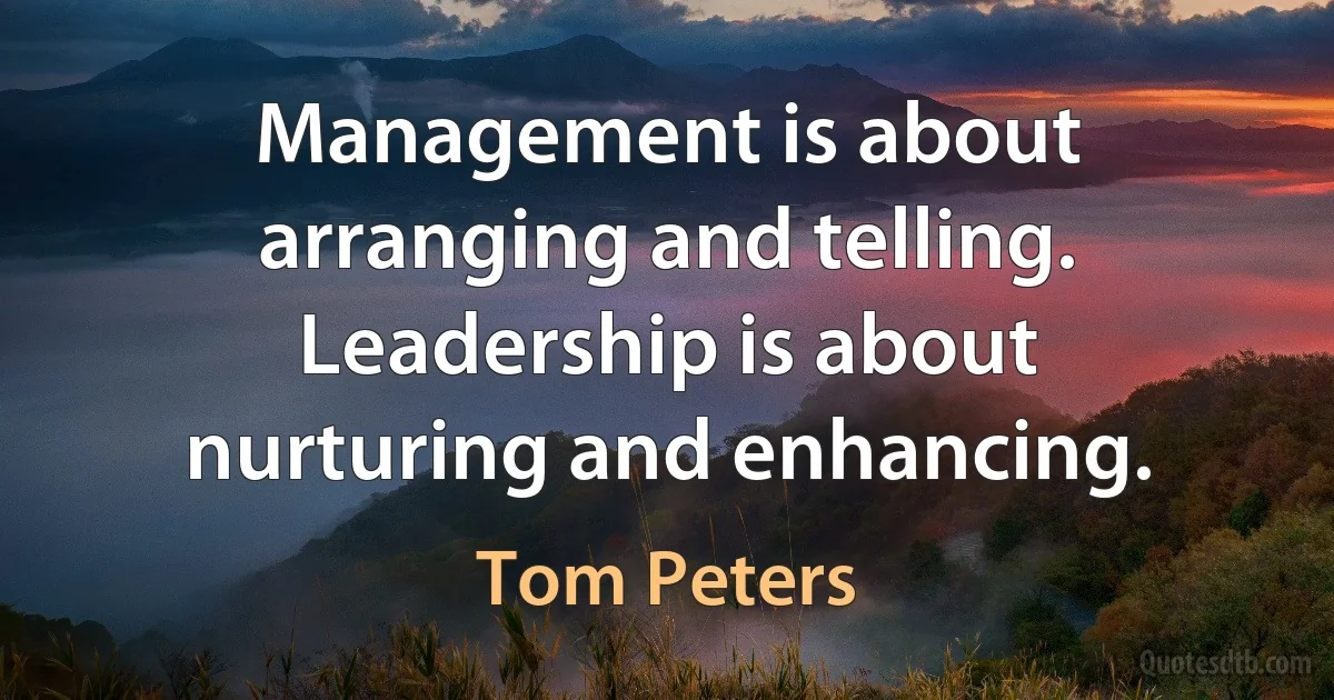 Management is about arranging and telling. Leadership is about nurturing and enhancing. (Tom Peters)