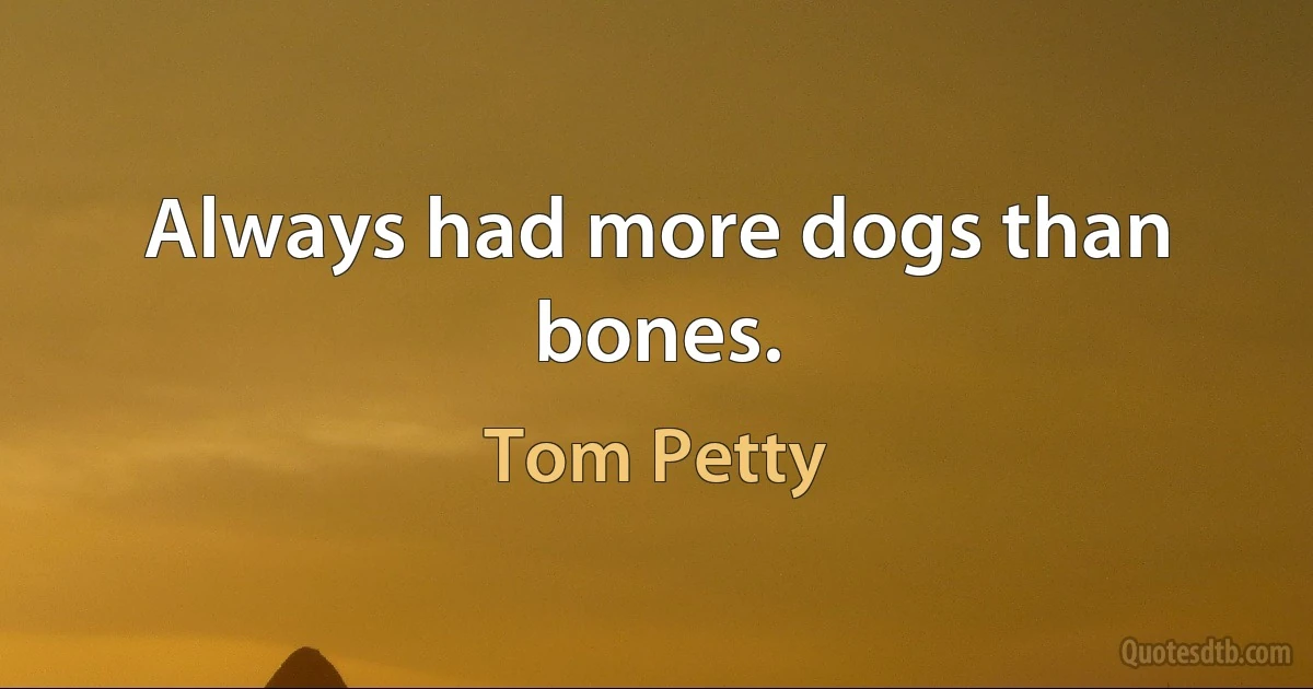 Always had more dogs than bones. (Tom Petty)