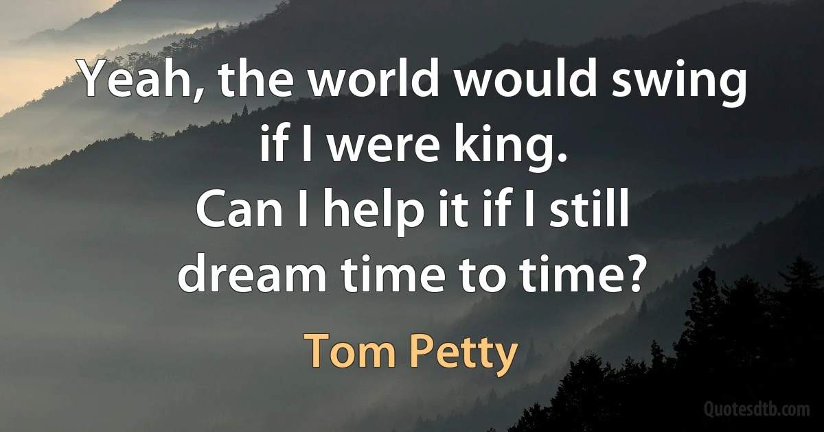 Yeah, the world would swing if I were king.
Can I help it if I still dream time to time? (Tom Petty)