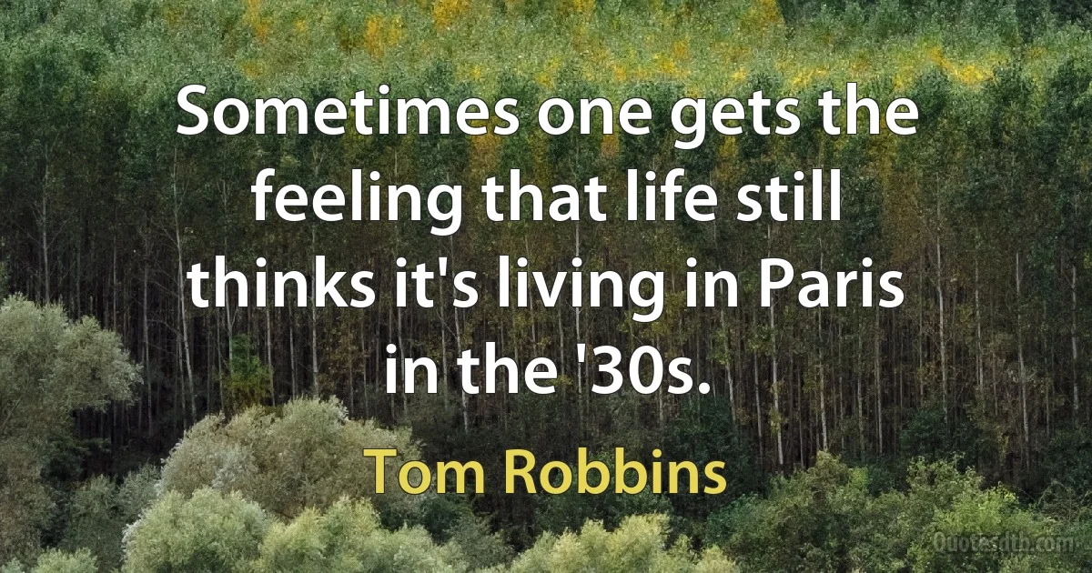 Sometimes one gets the feeling that life still thinks it's living in Paris in the '30s. (Tom Robbins)