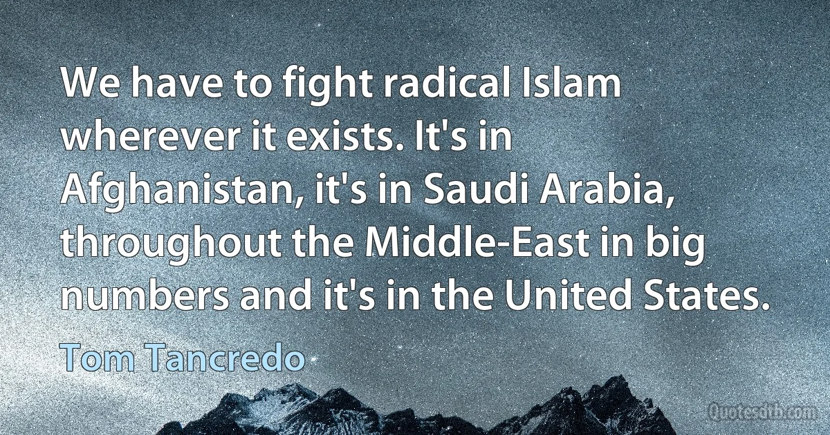 We have to fight radical Islam wherever it exists. It's in Afghanistan, it's in Saudi Arabia, throughout the Middle-East in big numbers and it's in the United States. (Tom Tancredo)