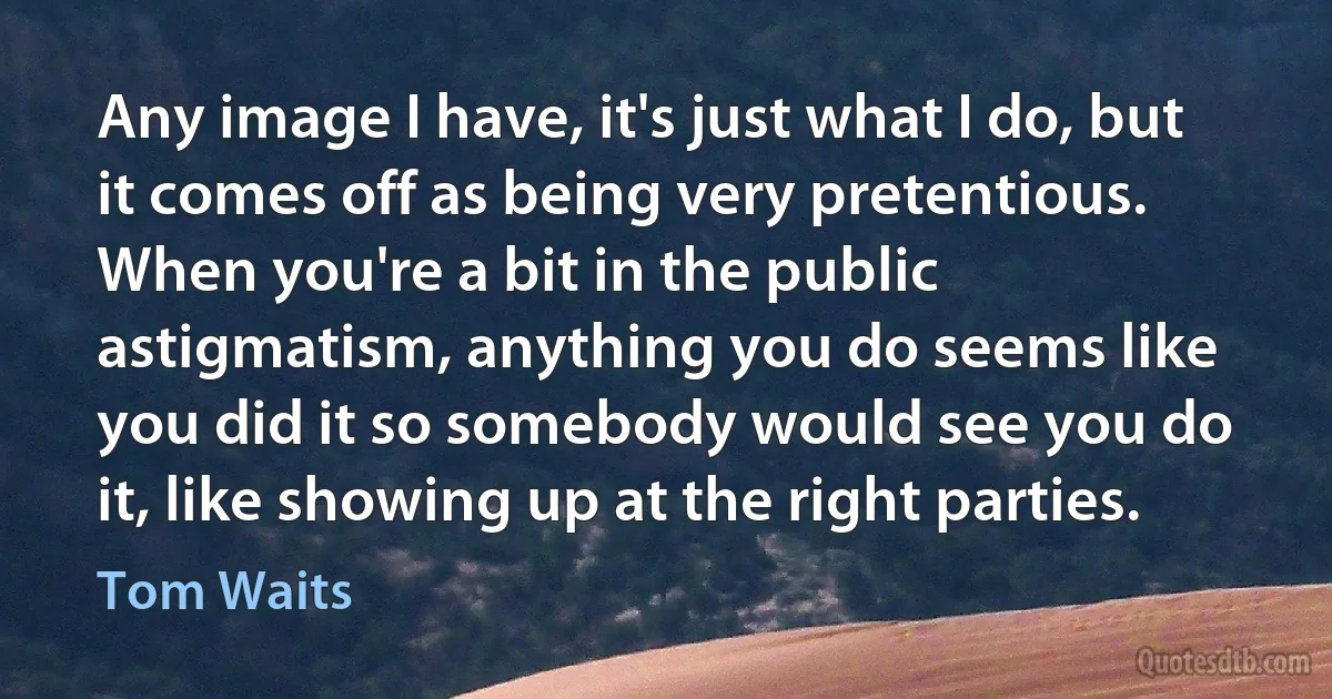 Any image I have, it's just what I do, but it comes off as being very pretentious. When you're a bit in the public astigmatism, anything you do seems like you did it so somebody would see you do it, like showing up at the right parties. (Tom Waits)