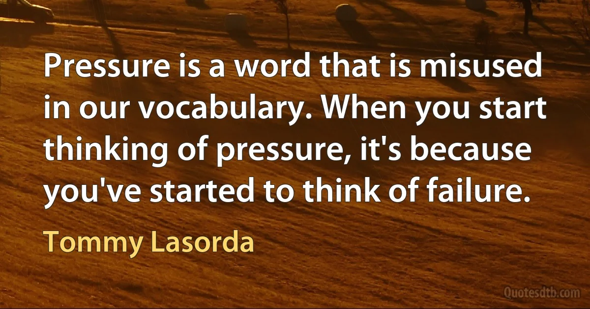 Pressure is a word that is misused in our vocabulary. When you start thinking of pressure, it's because you've started to think of failure. (Tommy Lasorda)