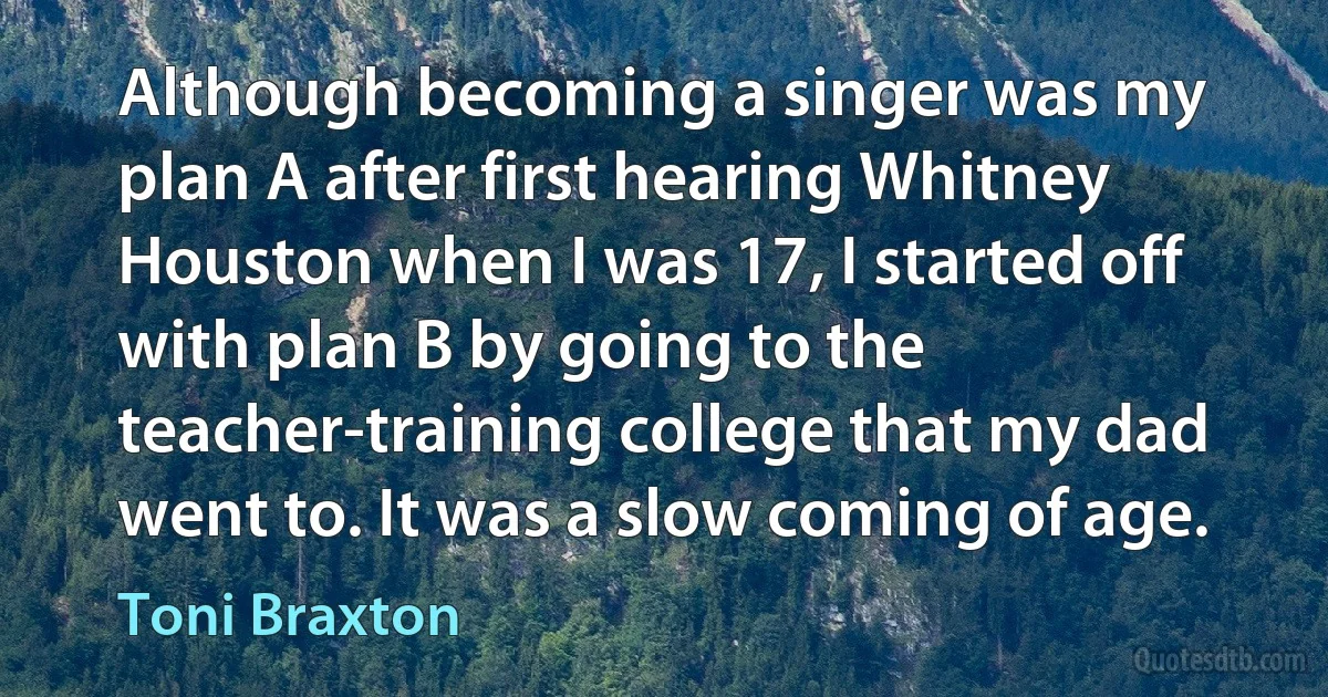 Although becoming a singer was my plan A after first hearing Whitney Houston when I was 17, I started off with plan B by going to the teacher-training college that my dad went to. It was a slow coming of age. (Toni Braxton)