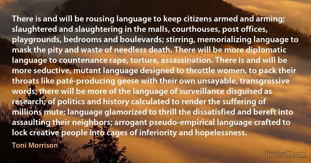 There is and will be rousing language to keep citizens armed and arming; slaughtered and slaughtering in the malls, courthouses, post offices, playgrounds, bedrooms and boulevards; stirring, memorializing language to mask the pity and waste of needless death. There will be more diplomatic language to countenance rape, torture, assassination. There is and will be more seductive, mutant language designed to throttle women, to pack their throats like paté-producing geese with their own unsayable, transgressive words; there will be more of the language of surveillance disguised as research; of politics and history calculated to render the suffering of millions mute; language glamorized to thrill the dissatisfied and bereft into assaulting their neighbors; arrogant pseudo-empirical language crafted to lock creative people into cages of inferiority and hopelessness. (Toni Morrison)