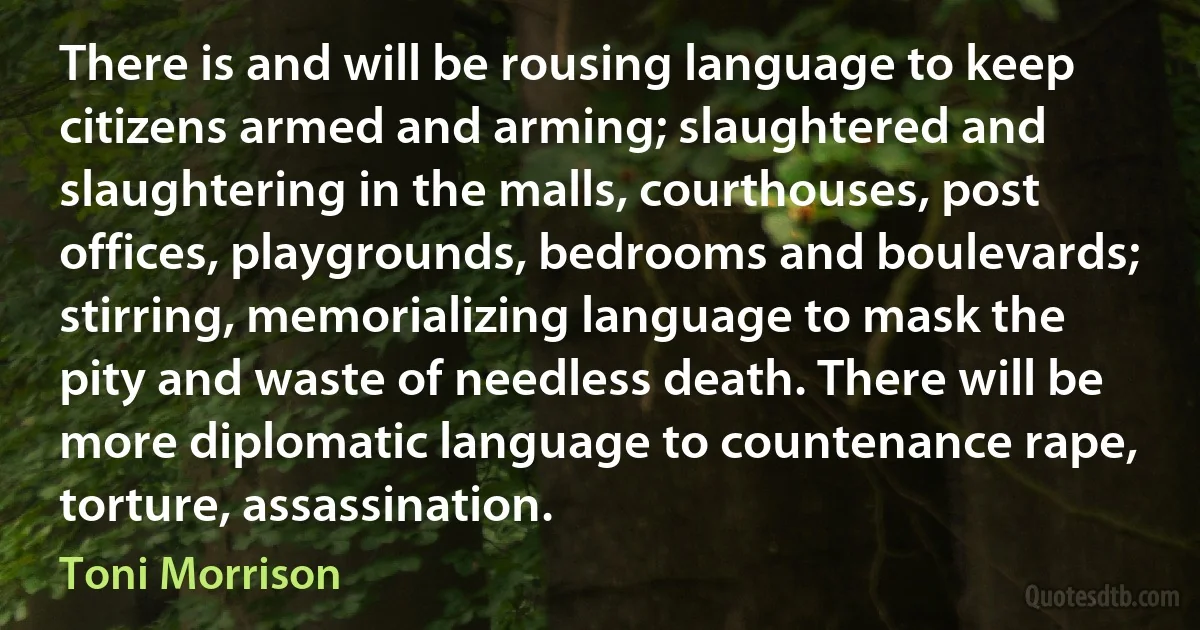 There is and will be rousing language to keep citizens armed and arming; slaughtered and slaughtering in the malls, courthouses, post offices, playgrounds, bedrooms and boulevards; stirring, memorializing language to mask the pity and waste of needless death. There will be more diplomatic language to countenance rape, torture, assassination. (Toni Morrison)