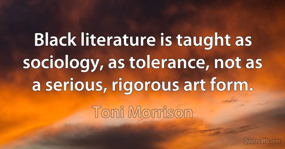 Black literature is taught as sociology, as tolerance, not as a serious, rigorous art form. (Toni Morrison)