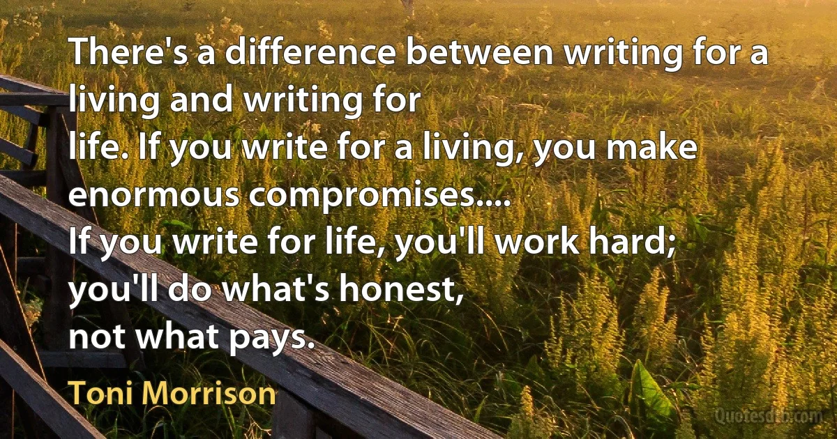 There's a difference between writing for a living and writing for
life. If you write for a living, you make enormous compromises....
If you write for life, you'll work hard; you'll do what's honest,
not what pays. (Toni Morrison)