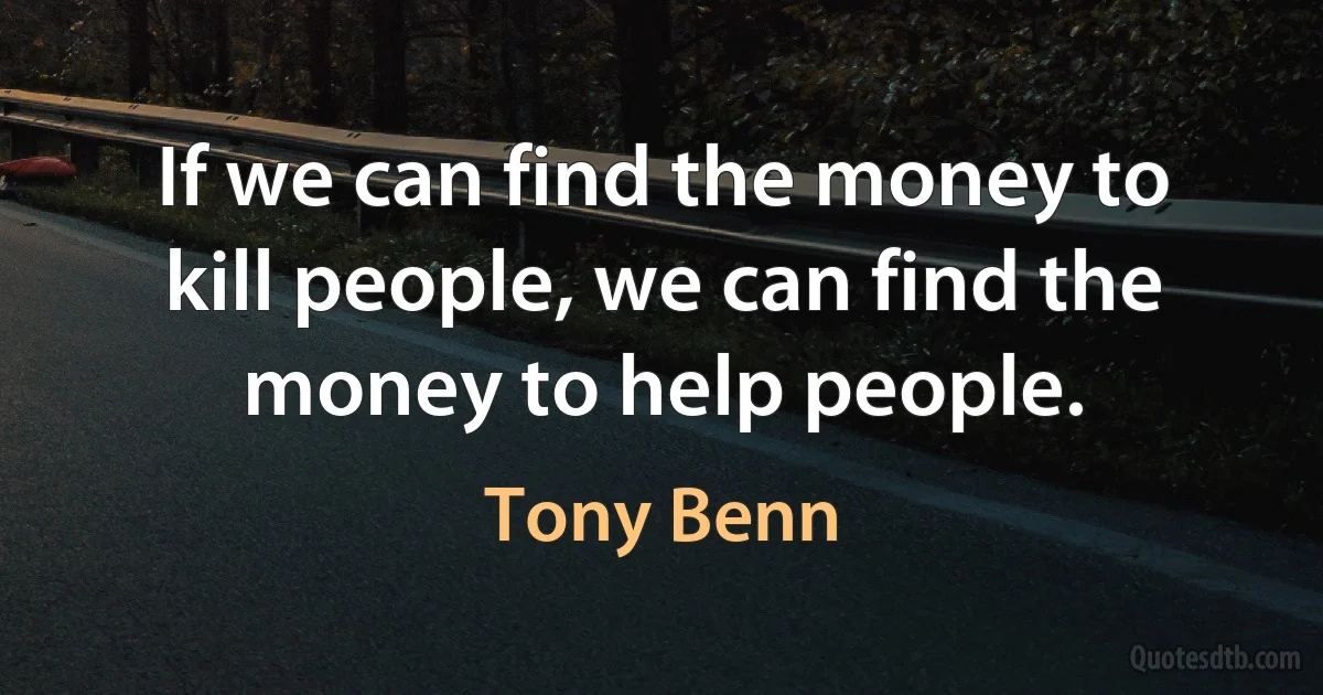 If we can find the money to kill people, we can find the money to help people. (Tony Benn)