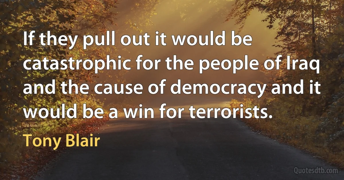 If they pull out it would be catastrophic for the people of Iraq and the cause of democracy and it would be a win for terrorists. (Tony Blair)