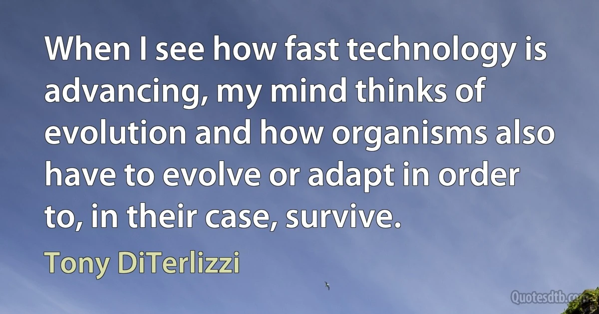 When I see how fast technology is advancing, my mind thinks of evolution and how organisms also have to evolve or adapt in order to, in their case, survive. (Tony DiTerlizzi)