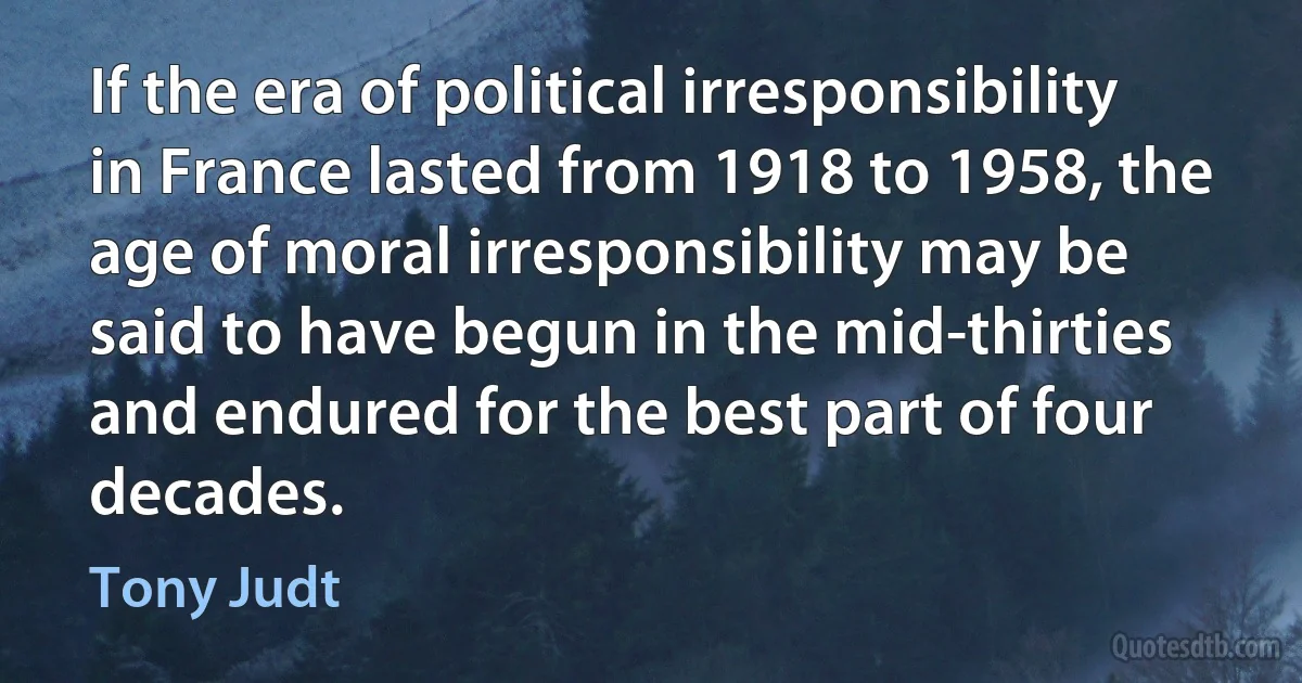 If the era of political irresponsibility in France lasted from 1918 to 1958, the age of moral irresponsibility may be said to have begun in the mid-thirties and endured for the best part of four decades. (Tony Judt)