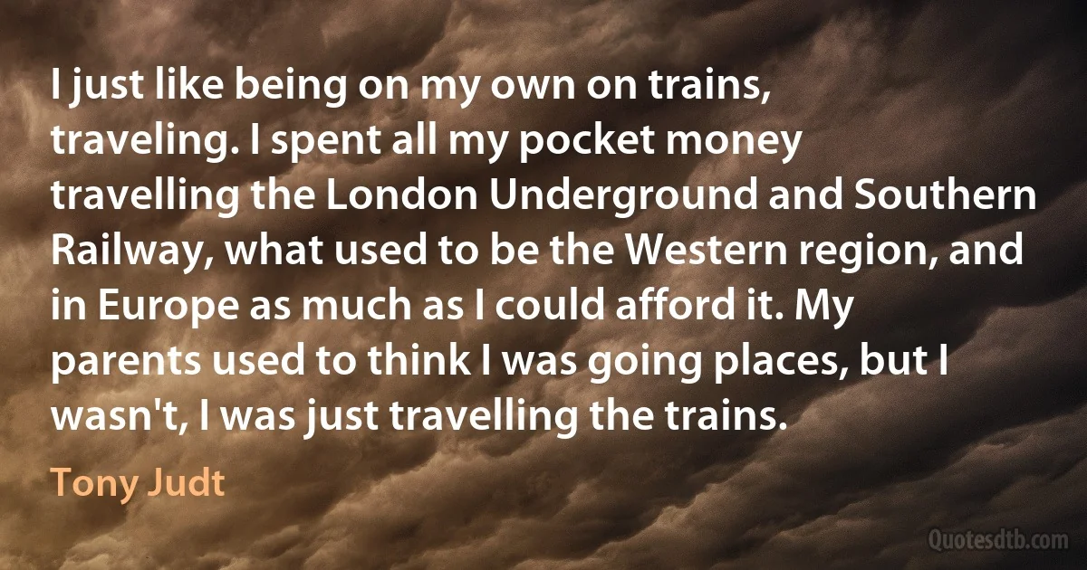 I just like being on my own on trains, traveling. I spent all my pocket money travelling the London Underground and Southern Railway, what used to be the Western region, and in Europe as much as I could afford it. My parents used to think I was going places, but I wasn't, I was just travelling the trains. (Tony Judt)