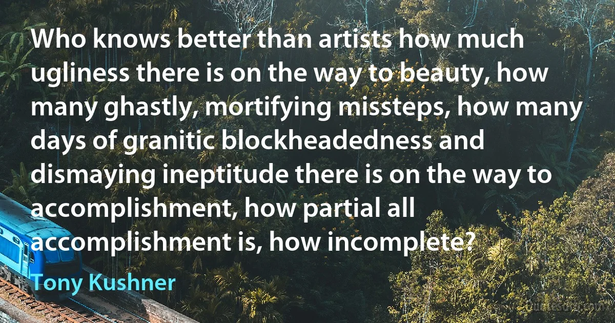 Who knows better than artists how much ugliness there is on the way to beauty, how many ghastly, mortifying missteps, how many days of granitic blockheadedness and dismaying ineptitude there is on the way to accomplishment, how partial all accomplishment is, how incomplete? (Tony Kushner)