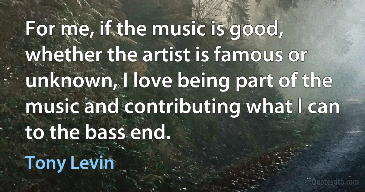 For me, if the music is good, whether the artist is famous or unknown, I love being part of the music and contributing what I can to the bass end. (Tony Levin)