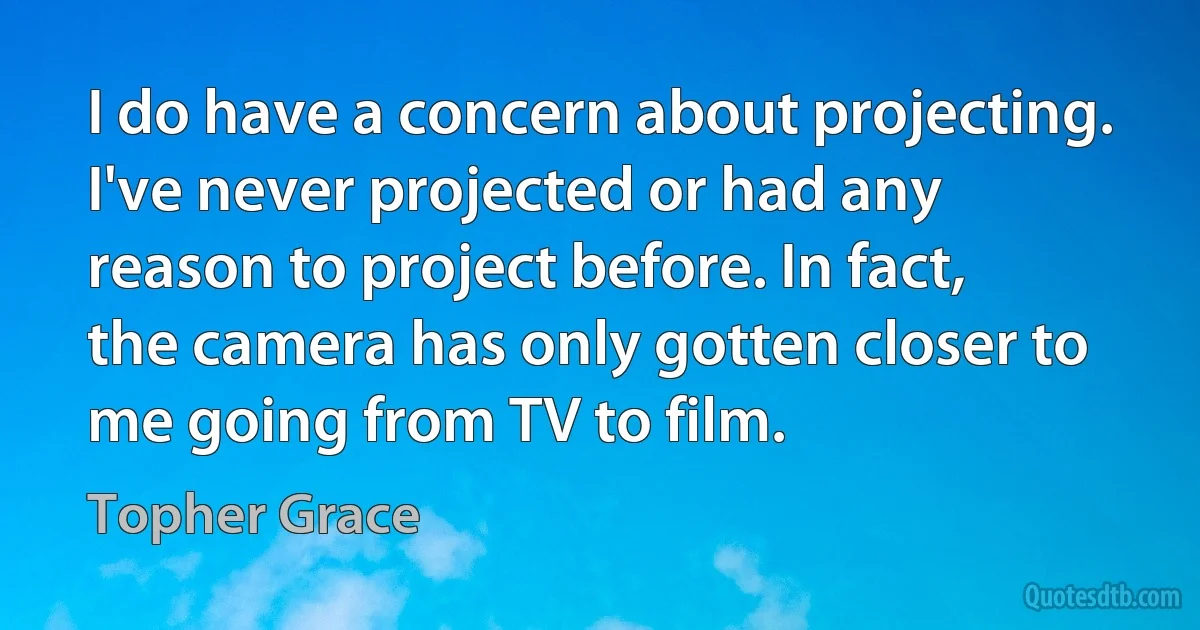 I do have a concern about projecting. I've never projected or had any reason to project before. In fact, the camera has only gotten closer to me going from TV to film. (Topher Grace)